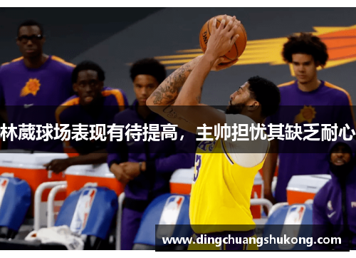 林葳球场表现有待提高，主帅担忧其缺乏耐心